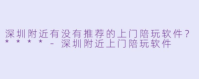 深圳附近有没有推荐的上门陪玩软件？****-深圳附近上门陪玩软件