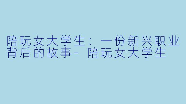 陪玩女大学生：一份新兴职业背后的故事-陪玩女大学生