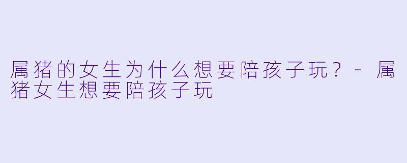 属猪的女生为什么想要陪孩子玩？-属猪女生想要陪孩子玩