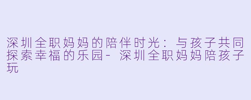 深圳全职妈妈的陪伴时光：与孩子共同探索幸福的乐园-深圳全职妈妈陪孩子玩