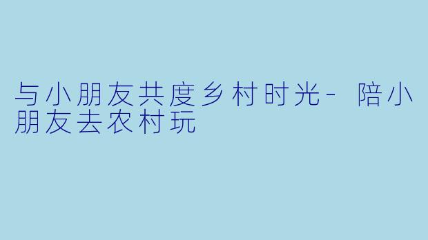 与小朋友共度乡村时光-陪小朋友去农村玩