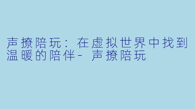 声撩陪玩：在虚拟世界中找到温暖的陪伴-声撩陪玩