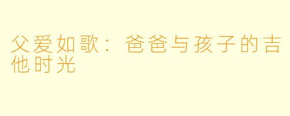 父爱如歌:爸爸与孩子的吉他时光