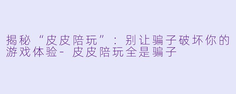揭秘“皮皮陪玩”：别让骗子破坏你的游戏体验-皮皮陪玩全是骗子
