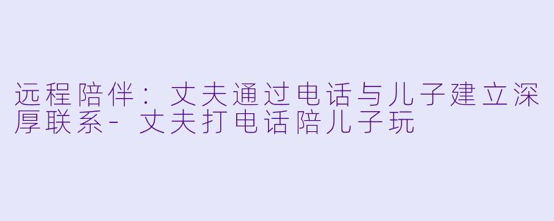 远程陪伴：丈夫通过电话与儿子建立深厚联系-丈夫打电话陪儿子玩