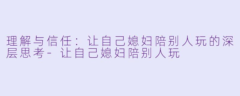 理解与信任：让自己媳妇陪别人玩的深层思考-让自己媳妇陪别人玩