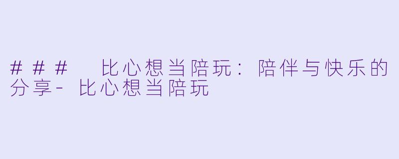 ### 比心想当陪玩：陪伴与快乐的分享-比心想当陪玩
