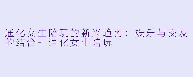通化女生陪玩的新兴趋势:娱乐与交友的结合