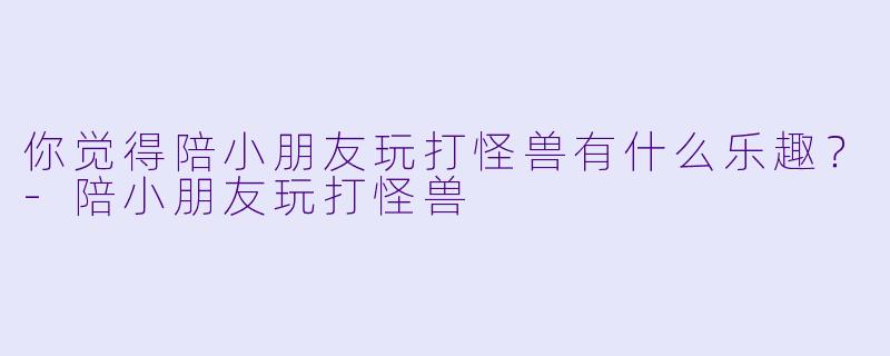 你觉得陪小朋友玩打怪兽有什么乐趣？-陪小朋友玩打怪兽