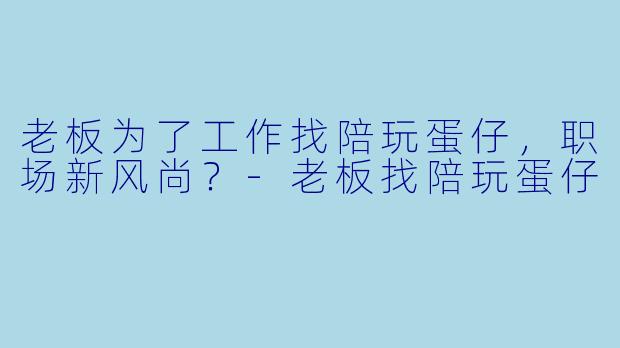 老板为了工作找陪玩蛋仔，职场新风尚？-老板找陪玩蛋仔