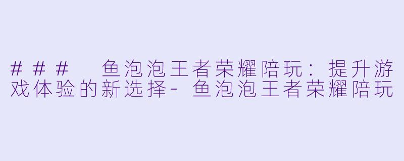 ### 鱼泡泡王者荣耀陪玩：提升游戏体验的新选择-鱼泡泡王者荣耀陪玩