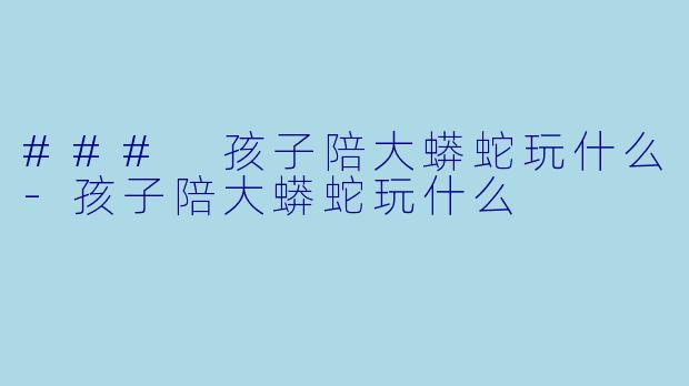 ### 孩子陪大蟒蛇玩什么-孩子陪大蟒蛇玩什么