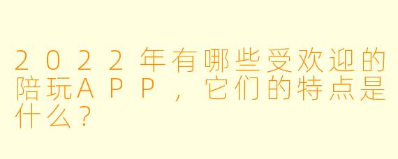 2022年有哪些受欢迎的陪玩APP，它们的特点是什么？
