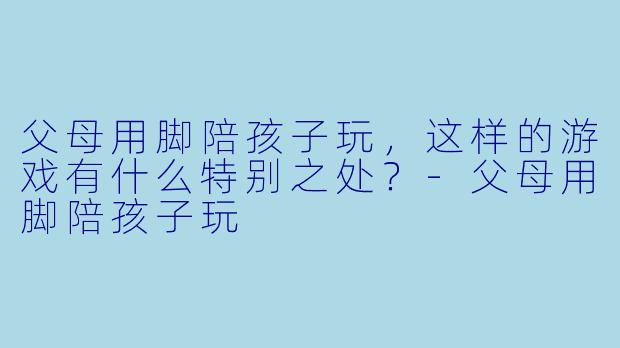 父母用脚陪孩子玩，这样的游戏有什么特别之处？-父母用脚陪孩子玩