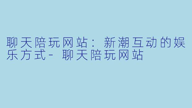 聊天陪玩网站：新潮互动的娱乐方式-聊天陪玩网站