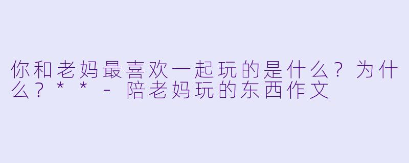 你和老妈最喜欢一起玩的是什么？为什么？**-陪老妈玩的东西作文