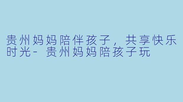 贵州妈妈陪伴孩子，共享快乐时光-贵州妈妈陪孩子玩
