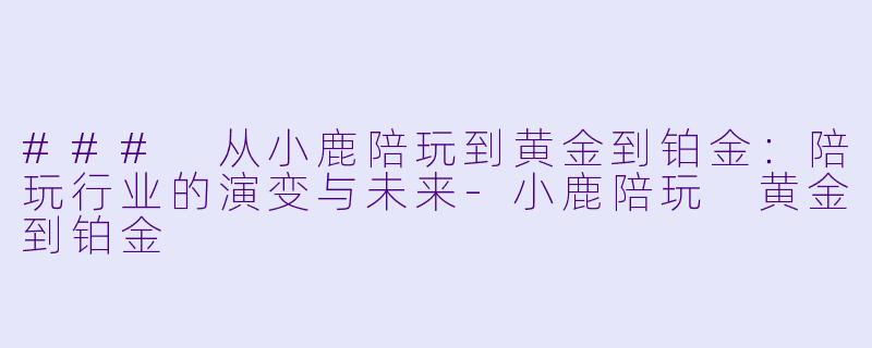 ### 从小鹿陪玩到黄金到铂金：陪玩行业的演变与未来-小鹿陪玩 黄金到铂金