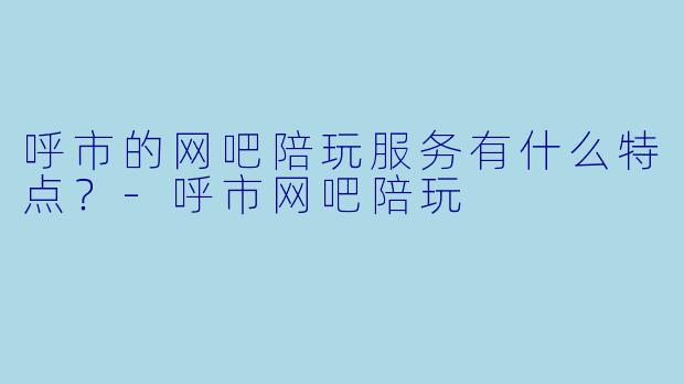 呼市的网吧陪玩服务有什么特点?