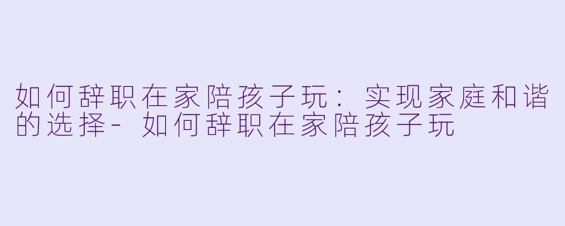 如何辞职在家陪孩子玩：实现家庭和谐的选择-如何辞职在家陪孩子玩