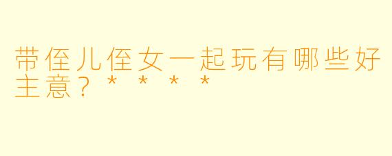 带侄儿侄女一起玩有哪些好主意？****