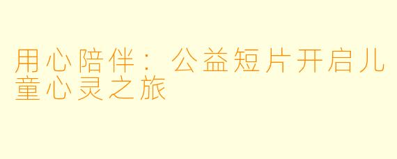 用心陪伴：公益短片开启儿童心灵之旅