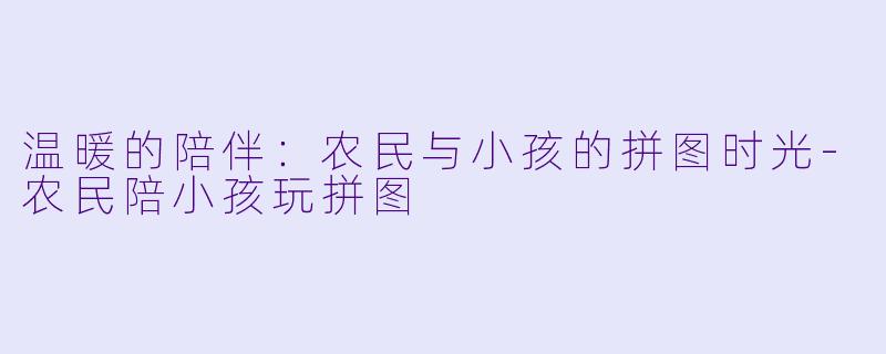 温暖的陪伴：农民与小孩的拼图时光-农民陪小孩玩拼图