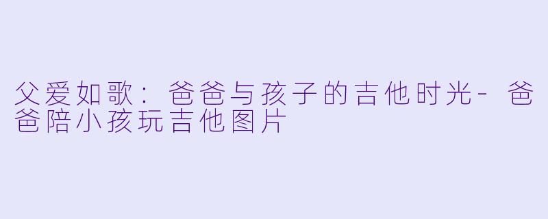 父爱如歌：爸爸与孩子的吉他时光-爸爸陪小孩玩吉他图片