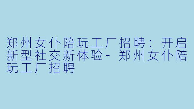 郑州女仆陪玩工厂招聘:开启新型社交新体验