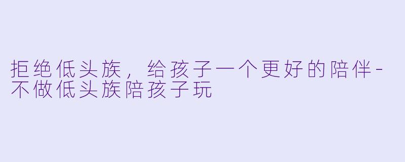 拒绝低头族，给孩子一个更好的陪伴-不做低头族陪孩子玩