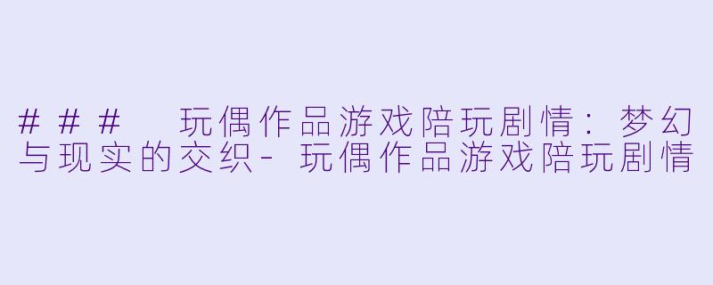 ### 玩偶作品游戏陪玩剧情：梦幻与现实的交织-玩偶作品游戏陪玩剧情