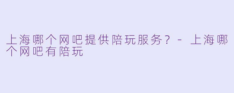 上海哪个网吧提供陪玩服务？-上海哪个网吧有陪玩