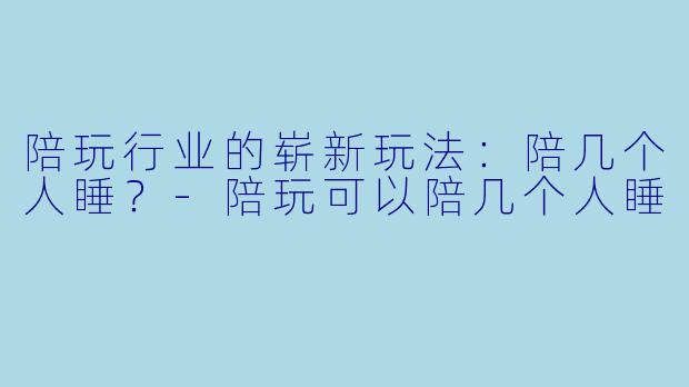 陪玩行业的崭新玩法：陪几个人睡？-陪玩可以陪几个人睡