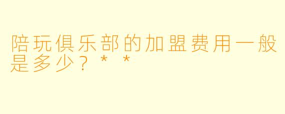 陪玩俱乐部的加盟费用一般是多少?**