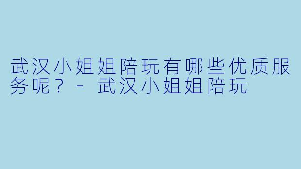武汉小姐姐陪玩有哪些优质服务呢？-武汉小姐姐陪玩