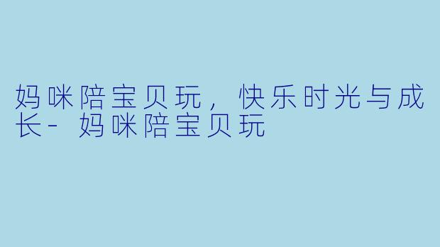 妈咪陪宝贝玩，快乐时光与成长-妈咪陪宝贝玩