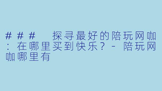 ### 探寻最好的陪玩网咖：在哪里买到快乐？-陪玩网咖哪里有
