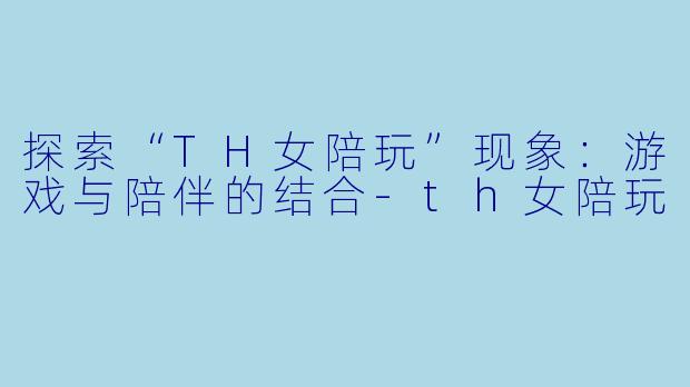 探索“TH女陪玩”现象：游戏与陪伴的结合-th女陪玩