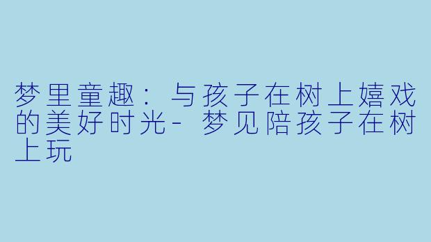 梦里童趣：与孩子在树上嬉戏的美好时光-梦见陪孩子在树上玩