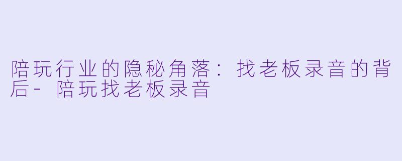 陪玩行业的隐秘角落：找老板录音的背后-陪玩找老板录音