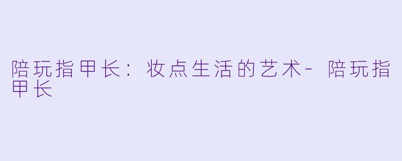 陪玩指甲长：妆点生活的艺术-陪玩指甲长