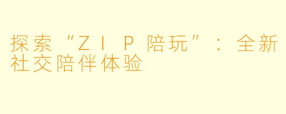 探索“ZIP陪玩”：全新社交陪伴体验