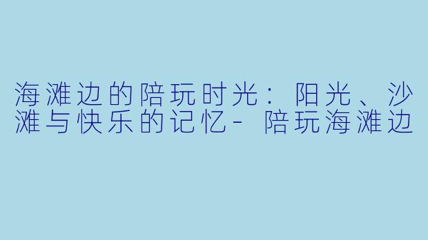 海滩边的陪玩时光：阳光、沙滩与快乐的记忆-陪玩海滩边
