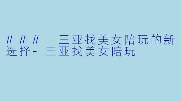 ### 三亚找美女陪玩的新选择-三亚找美女陪玩