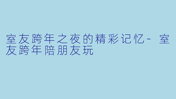 室友跨年之夜的精彩记忆-室友跨年陪朋友玩