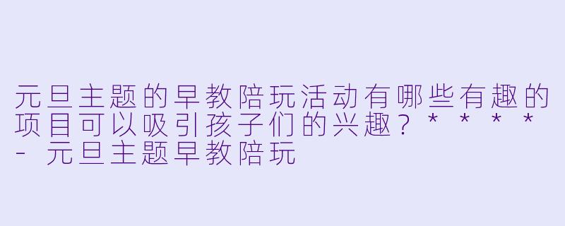 元旦主题的早教陪玩活动有哪些有趣的项目可以吸引孩子们的兴趣?****