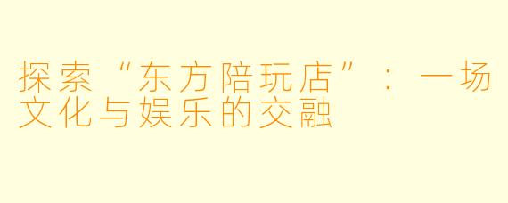 探索“东方陪玩店”：一场文化与娱乐的交融