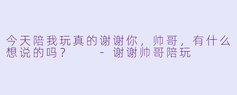 今天陪我玩真的谢谢你，帅哥，有什么想说的吗？  