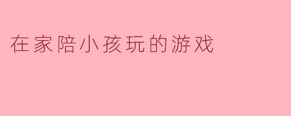 乐趣无穷:家庭陪孩子的游戏推荐