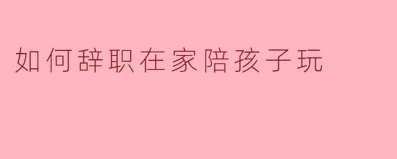 如何辞职在家陪孩子玩:实现家庭和谐的选择